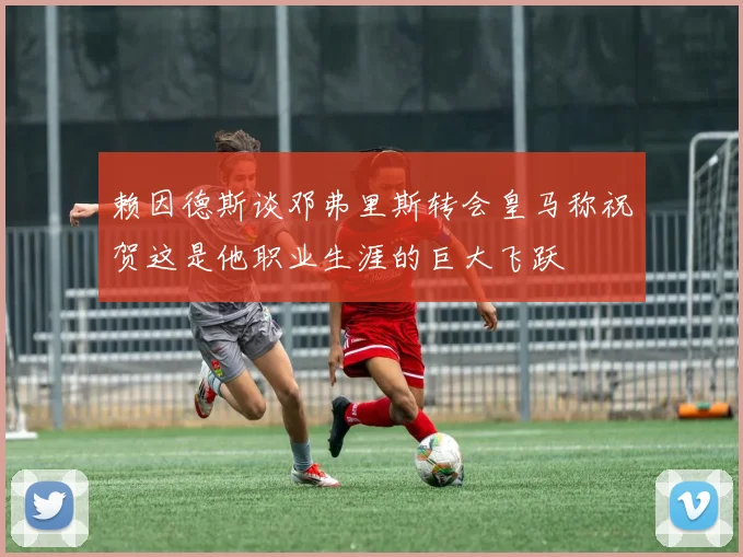 赖因德斯谈邓弗里斯转会皇马称祝贺这是他职业生涯的巨大飞跃