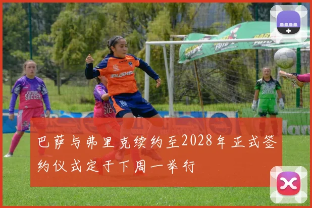 巴萨与弗里克续约至2028年正式签约仪式定于下周一举行