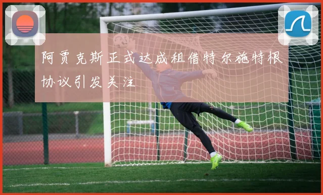 阿贾克斯正式达成租借特尔施特根协议引发关注