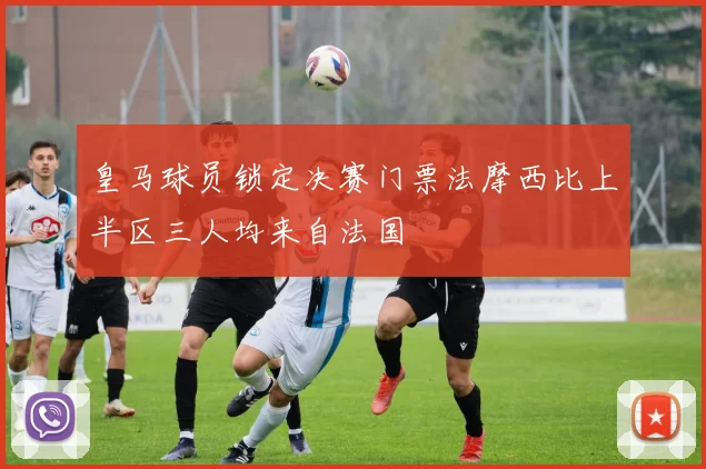 皇马球员锁定决赛门票法摩西比上半区三人均来自法国