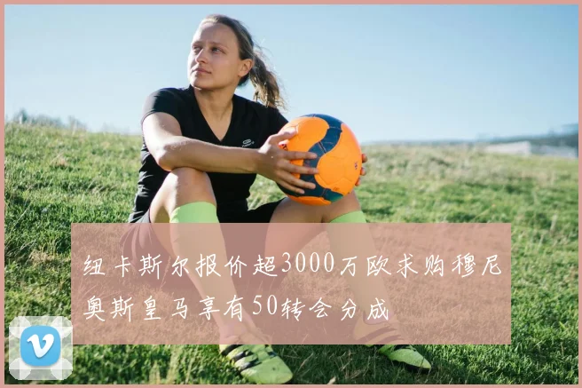 纽卡斯尔报价超3000万欧求购穆尼奥斯皇马享有50转会分成