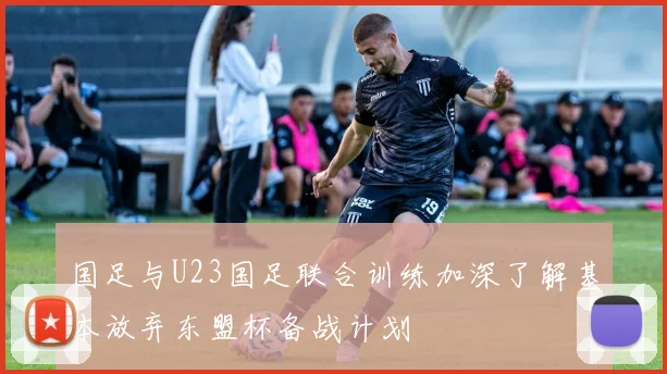 国足与U23国足联合训练加深了解基本放弃东盟杯备战计划
