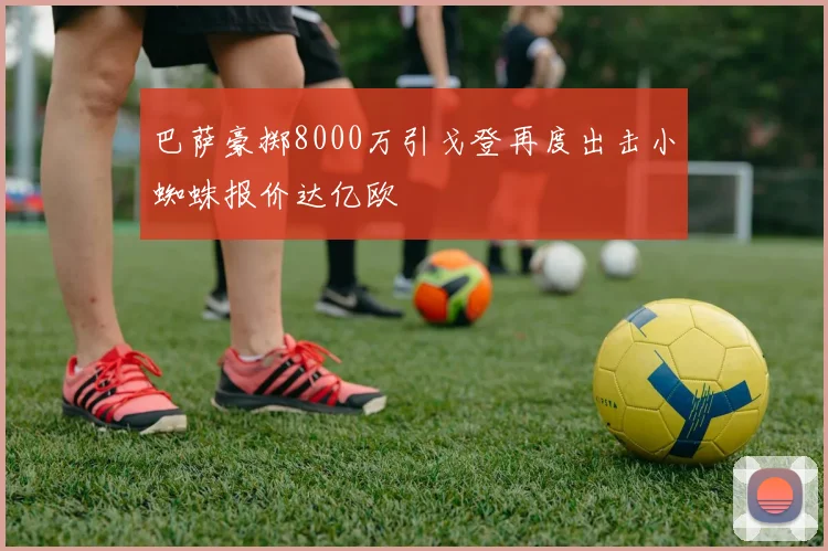巴萨豪掷8000万引戈登再度出击小蜘蛛报价达亿欧