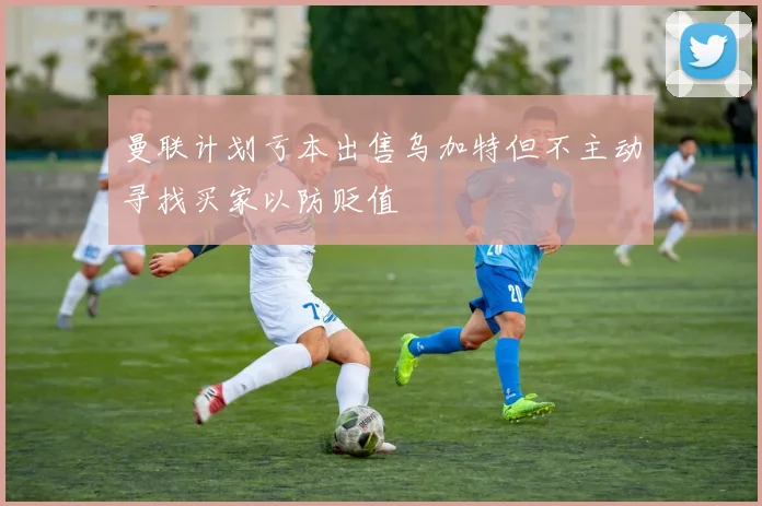 曼联计划亏本出售乌加特但不主动寻找买家以防贬值