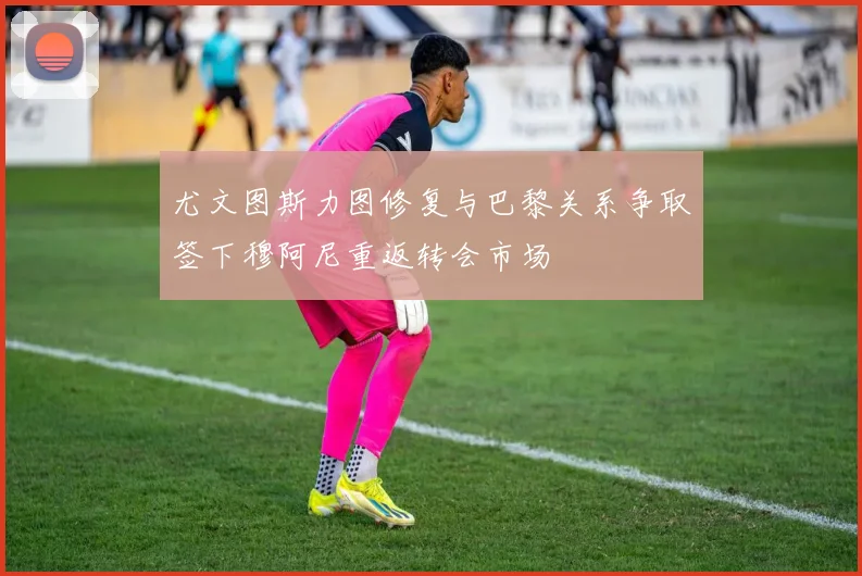 尤文图斯力图修复与巴黎关系争取签下穆阿尼重返转会市场