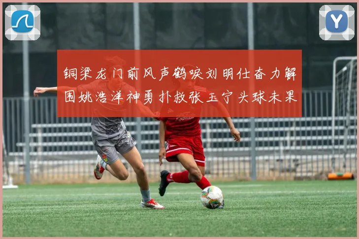铜梁龙门前风声鹤唳刘明仕奋力解围姚浩洋神勇扑救张玉宁头球未果