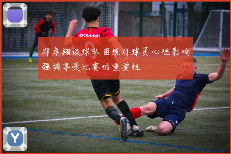邓卓翔谈球队困境对球员心理影响强调享受比赛的重要性