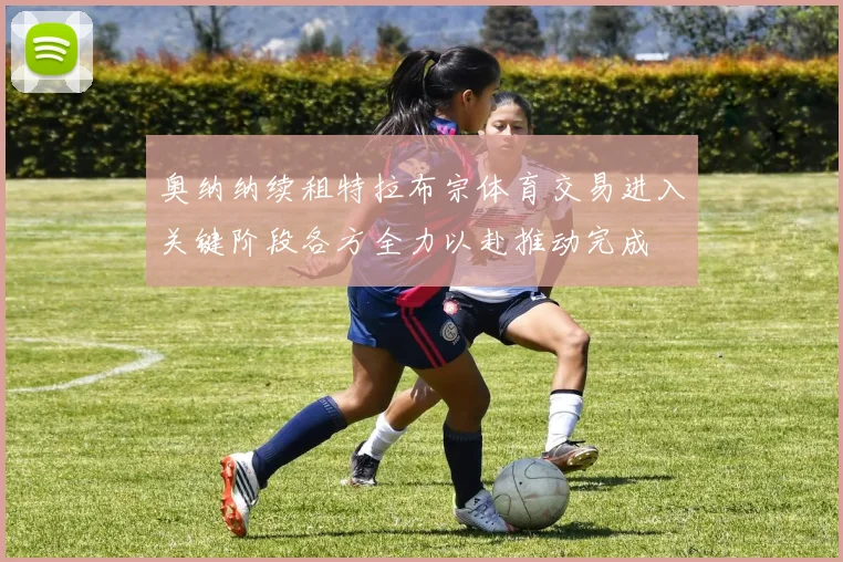 奥纳纳续租特拉布宗体育交易进入关键阶段各方全力以赴推动完成
