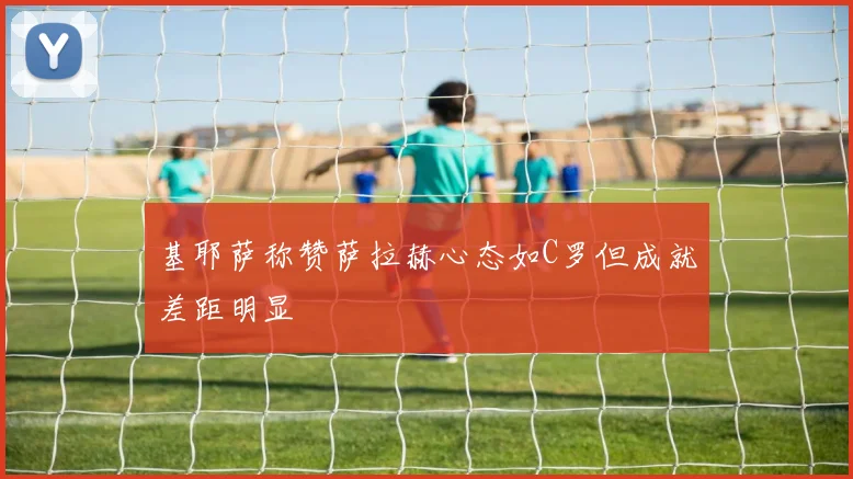 基耶萨称赞萨拉赫心态如C罗但成就差距明显