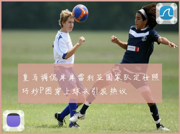 皇马调侃库库雷利亚国家队定妆照巧妙P图穿上球衣引发热议