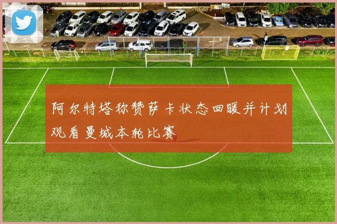 阿尔特塔称赞萨卡状态回暖并计划观看曼城本轮比赛