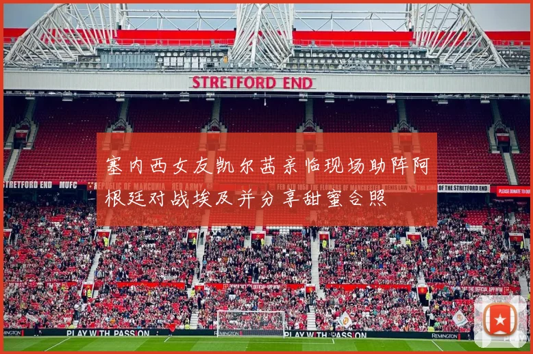 塞内西女友凯尔茜亲临现场助阵阿根廷对战埃及并分享甜蜜合照
