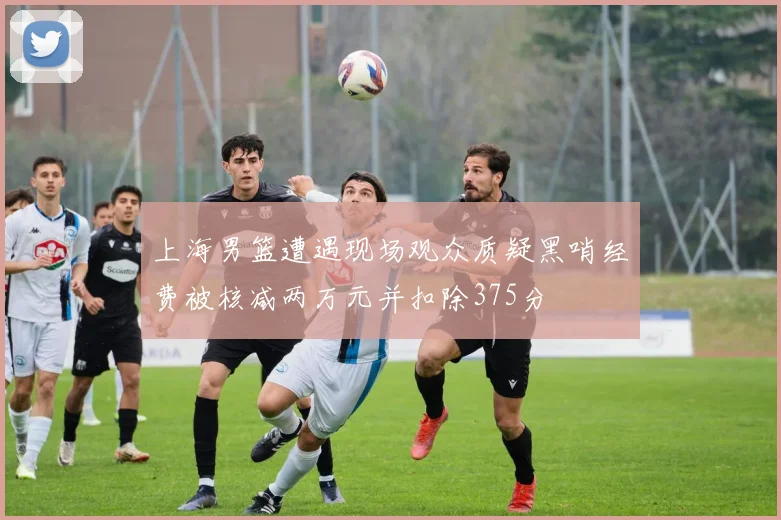 上海男篮遭遇现场观众质疑黑哨经费被核减两万元并扣除375分
