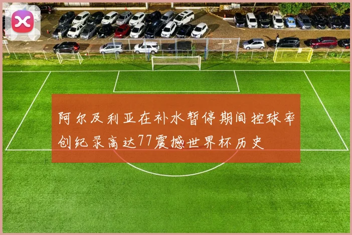 阿尔及利亚在补水暂停期间控球率创纪录高达77震撼世界杯历史