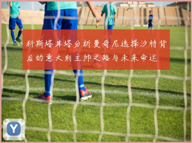 科斯塔库塔分析曼奇尼选择沙特背后的意大利主帅之路与未来命运