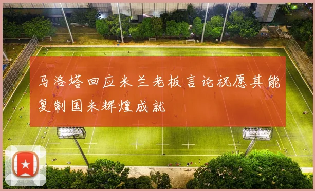 马洛塔回应米兰老板言论祝愿其能复制国米辉煌成就